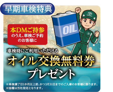 早期車検特典：本DMご持参のうえ、車検ご予約のお客様に、車検時にご利用いただけるオイル交換無料券プレゼント ※車検満了日1か月以上前、かつ3月31日までのご入庫のお客様に限ります。※油種は当社指定となります。